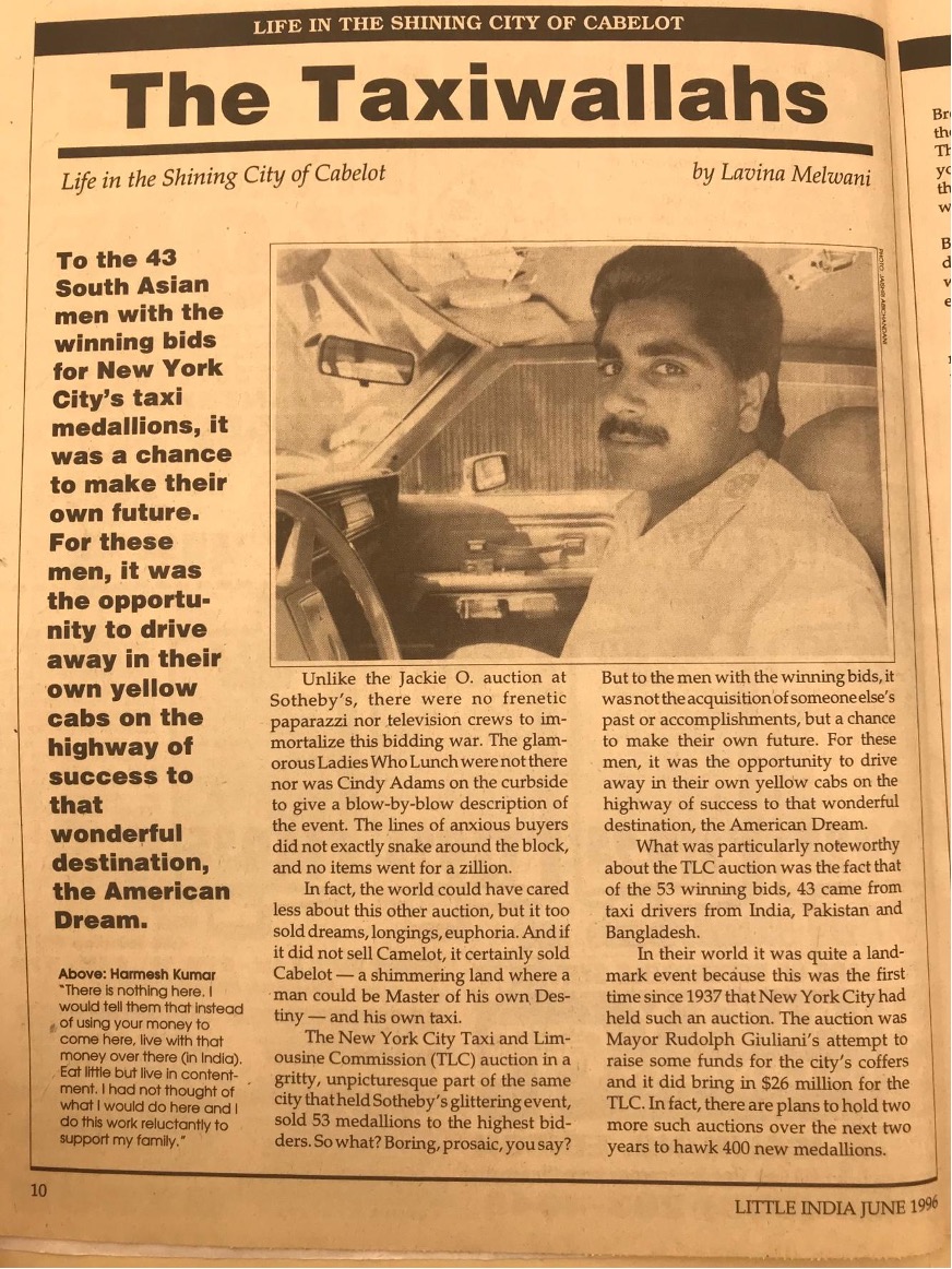 <em>This 1996 article was printed in </em>Little India<em>, a magazine that was established in 1991 and has become the most widely circulated Indian American publication in the United States. </em>Little India<em> covers a wide variety of topics related to the experiences of being of Indian heritage in America. This piece describes a historic auction of taxi medallions in New York City in 1996 that led to unprecedented numbers of “taxiwallahs”—men from India, Pakistan, and Bangladesh becoming licensed to drive cabs in the city.&nbsp; The author’s reference to “Cabelot” is a tongue-in-cheek comparison with the mythical kingdom of Camelot, often associated with President Kennedy and his wife, Jacqueline Kennedy Onassis, who is mentioned at the opening of the article.</em>

Transcription:

“The Taxiwallahs: Life in the Shining City of Cabelot”

To the 43 South Asian men with the winning bids for New York City’s taxi medallions, it was a chance to make their own future. For these men, it was the opportunity to drive away in their own yellow cabs on the highway of success to that wonderful destination, the American Dream.

[Inset/photo and caption: Hamesh Kumar: ‘There is nothing here. I would tell them that instead of using your money to come here, live with that money over there (in India). Eat little but live in contentment. I had not thought of what I would do here and I do this work reluctantly to support my family.’]

Unlike the Jackie O. auction at Sotheby’s, there were no frenetic paparazzi nor television crews to immortalize this bidding war. The glamorous Ladies Who Lunch were not there nor was Cindy Adams on the curbside to give a blow-by-blow description of the event. The lines of anxious buyers did not exactly snake around the block, and no items went for a zillion.

In fact, the world could have cared less about this other auction, but it too sold dreams, longings, euphoria. And if it did not sell Camelot, it certainly sold Cabelot – a shimmering land where a man could be Master of his own Destiny - and his own taxi.

The New York City Taxi and Limousine Commission (TLC) auction in a gritty, unpicturesque part of the same city that held Sotheby’s glittering event, sold 53 medallions to the highest bidders. So what? Boring, prosaic, you say? But to the men with the winning bids, it was not the acquisition of someone else’s past or accomplishments, but a chance to make their own future. For these men, it was the opportunity to drive away in their own yellow cabs on the highway of success to that wonderful destination, the American Dream.

What was particularly noteworthy about the TLC auction was the fact that of the 53 winning bids, 43 came from taxi drivers from India, Pakistan and Bangladesh.

In their world it was quite a landmark event because this was the first time since 1937 that New York City had held such an auction. The auction was Mayor Rudolph Giuliani’s attempt to raise some funds for the city’s coffers and it did bring in &dollar;26 million for the TLC. In fact, there are plans to hold two more such auctions over the next two years to hawk 400 new medallions.